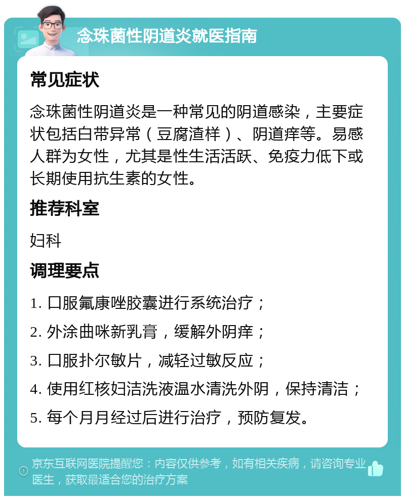 念珠菌性阴道炎就医指南 常见症状 念珠菌性阴道炎是一种常见的阴道感染，主要症状包括白带异常（豆腐渣样）、阴道痒等。易感人群为女性，尤其是性生活活跃、免疫力低下或长期使用抗生素的女性。 推荐科室 妇科 调理要点 1. 口服氟康唑胶囊进行系统治疗； 2. 外涂曲咪新乳膏，缓解外阴痒； 3. 口服扑尔敏片，减轻过敏反应； 4. 使用红核妇洁洗液温水清洗外阴，保持清洁； 5. 每个月月经过后进行治疗，预防复发。