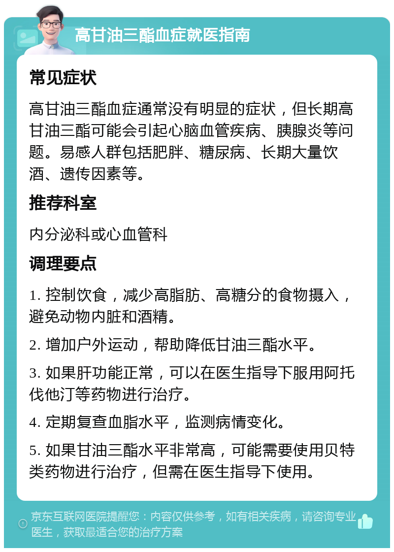 高甘油三酯血症就医指南 常见症状 高甘油三酯血症通常没有明显的症状，但长期高甘油三酯可能会引起心脑血管疾病、胰腺炎等问题。易感人群包括肥胖、糖尿病、长期大量饮酒、遗传因素等。 推荐科室 内分泌科或心血管科 调理要点 1. 控制饮食，减少高脂肪、高糖分的食物摄入，避免动物内脏和酒精。 2. 增加户外运动，帮助降低甘油三酯水平。 3. 如果肝功能正常，可以在医生指导下服用阿托伐他汀等药物进行治疗。 4. 定期复查血脂水平，监测病情变化。 5. 如果甘油三酯水平非常高，可能需要使用贝特类药物进行治疗，但需在医生指导下使用。