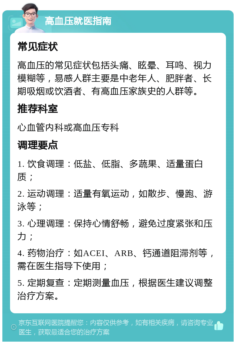 高血压就医指南 常见症状 高血压的常见症状包括头痛、眩晕、耳鸣、视力模糊等，易感人群主要是中老年人、肥胖者、长期吸烟或饮酒者、有高血压家族史的人群等。 推荐科室 心血管内科或高血压专科 调理要点 1. 饮食调理：低盐、低脂、多蔬果、适量蛋白质； 2. 运动调理：适量有氧运动，如散步、慢跑、游泳等； 3. 心理调理：保持心情舒畅，避免过度紧张和压力； 4. 药物治疗：如ACEI、ARB、钙通道阻滞剂等，需在医生指导下使用； 5. 定期复查：定期测量血压，根据医生建议调整治疗方案。