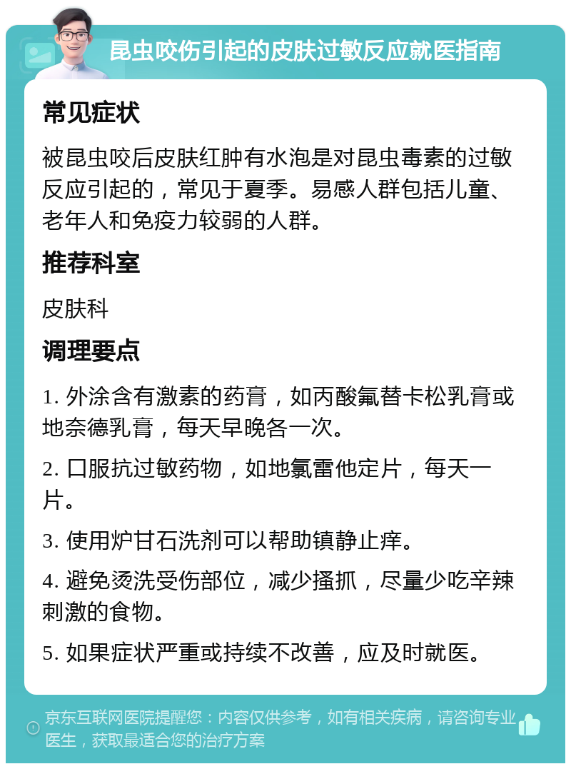 昆虫咬伤引起的皮肤过敏反应就医指南 常见症状 被昆虫咬后皮肤红肿有水泡是对昆虫毒素的过敏反应引起的，常见于夏季。易感人群包括儿童、老年人和免疫力较弱的人群。 推荐科室 皮肤科 调理要点 1. 外涂含有激素的药膏，如丙酸氟替卡松乳膏或地奈德乳膏，每天早晚各一次。 2. 口服抗过敏药物，如地氯雷他定片，每天一片。 3. 使用炉甘石洗剂可以帮助镇静止痒。 4. 避免烫洗受伤部位，减少搔抓，尽量少吃辛辣刺激的食物。 5. 如果症状严重或持续不改善，应及时就医。