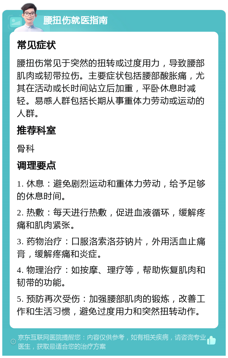 腰扭伤就医指南 常见症状 腰扭伤常见于突然的扭转或过度用力，导致腰部肌肉或韧带拉伤。主要症状包括腰部酸胀痛，尤其在活动或长时间站立后加重，平卧休息时减轻。易感人群包括长期从事重体力劳动或运动的人群。 推荐科室 骨科 调理要点 1. 休息：避免剧烈运动和重体力劳动，给予足够的休息时间。 2. 热敷：每天进行热敷，促进血液循环，缓解疼痛和肌肉紧张。 3. 药物治疗：口服洛索洛芬钠片，外用活血止痛膏，缓解疼痛和炎症。 4. 物理治疗：如按摩、理疗等，帮助恢复肌肉和韧带的功能。 5. 预防再次受伤：加强腰部肌肉的锻炼，改善工作和生活习惯，避免过度用力和突然扭转动作。