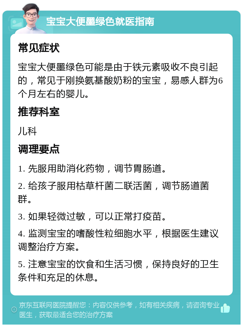 宝宝大便墨绿色就医指南 常见症状 宝宝大便墨绿色可能是由于铁元素吸收不良引起的，常见于刚换氨基酸奶粉的宝宝，易感人群为6个月左右的婴儿。 推荐科室 儿科 调理要点 1. 先服用助消化药物，调节胃肠道。 2. 给孩子服用枯草杆菌二联活菌，调节肠道菌群。 3. 如果轻微过敏，可以正常打疫苗。 4. 监测宝宝的嗜酸性粒细胞水平，根据医生建议调整治疗方案。 5. 注意宝宝的饮食和生活习惯，保持良好的卫生条件和充足的休息。