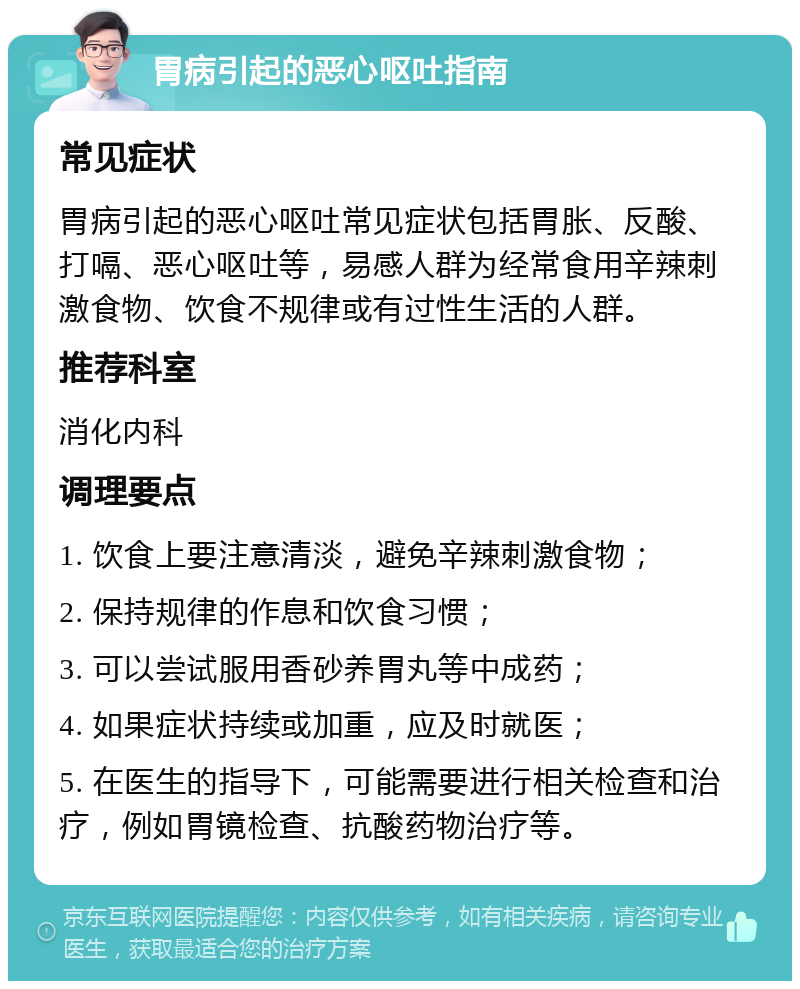 胃病引起的恶心呕吐指南 常见症状 胃病引起的恶心呕吐常见症状包括胃胀、反酸、打嗝、恶心呕吐等，易感人群为经常食用辛辣刺激食物、饮食不规律或有过性生活的人群。 推荐科室 消化内科 调理要点 1. 饮食上要注意清淡，避免辛辣刺激食物； 2. 保持规律的作息和饮食习惯； 3. 可以尝试服用香砂养胃丸等中成药； 4. 如果症状持续或加重，应及时就医； 5. 在医生的指导下，可能需要进行相关检查和治疗，例如胃镜检查、抗酸药物治疗等。