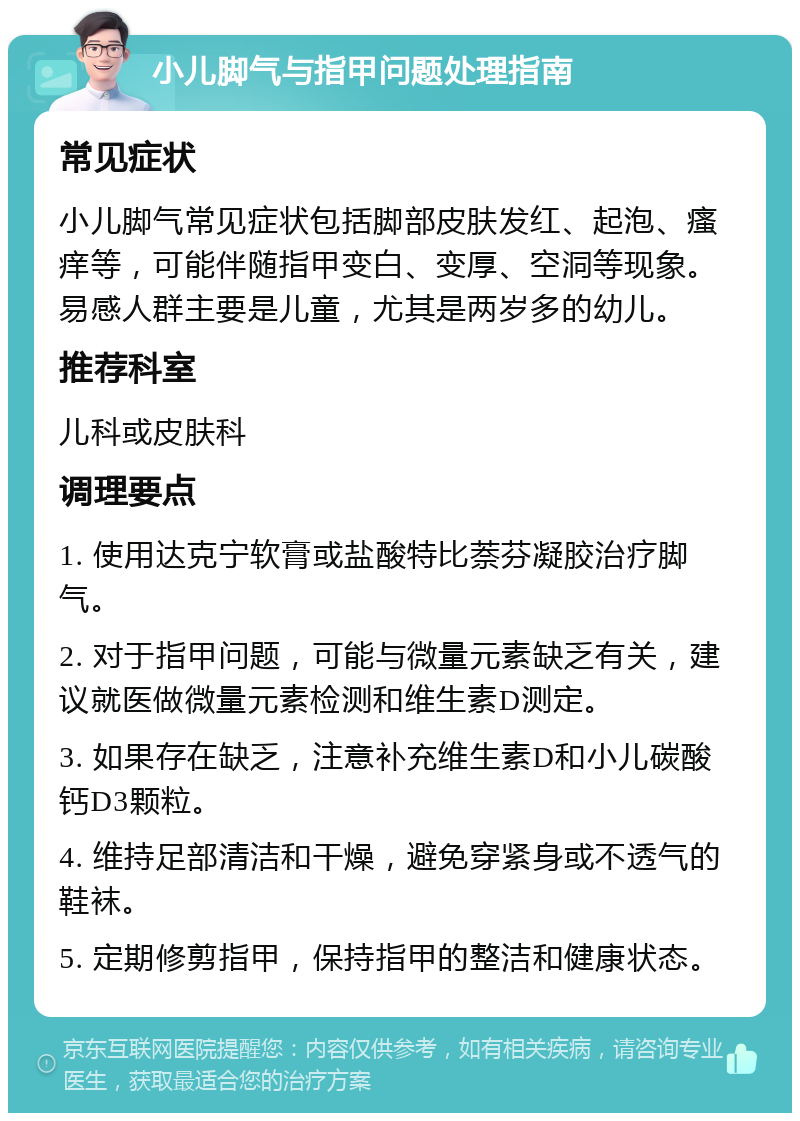 小儿脚气与指甲问题处理指南 常见症状 小儿脚气常见症状包括脚部皮肤发红、起泡、瘙痒等，可能伴随指甲变白、变厚、空洞等现象。易感人群主要是儿童，尤其是两岁多的幼儿。 推荐科室 儿科或皮肤科 调理要点 1. 使用达克宁软膏或盐酸特比萘芬凝胶治疗脚气。 2. 对于指甲问题，可能与微量元素缺乏有关，建议就医做微量元素检测和维生素D测定。 3. 如果存在缺乏，注意补充维生素D和小儿碳酸钙D3颗粒。 4. 维持足部清洁和干燥，避免穿紧身或不透气的鞋袜。 5. 定期修剪指甲，保持指甲的整洁和健康状态。