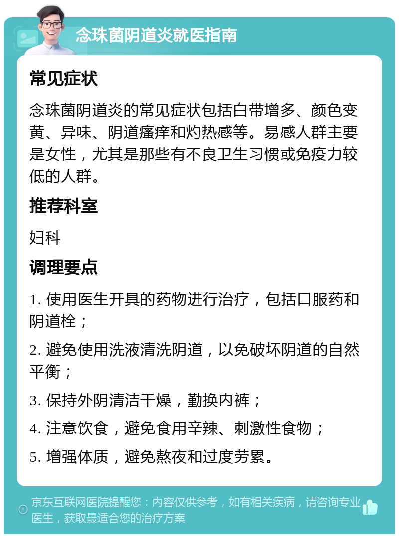 念珠菌阴道炎就医指南 常见症状 念珠菌阴道炎的常见症状包括白带增多、颜色变黄、异味、阴道瘙痒和灼热感等。易感人群主要是女性，尤其是那些有不良卫生习惯或免疫力较低的人群。 推荐科室 妇科 调理要点 1. 使用医生开具的药物进行治疗，包括口服药和阴道栓； 2. 避免使用洗液清洗阴道，以免破坏阴道的自然平衡； 3. 保持外阴清洁干燥，勤换内裤； 4. 注意饮食，避免食用辛辣、刺激性食物； 5. 增强体质，避免熬夜和过度劳累。