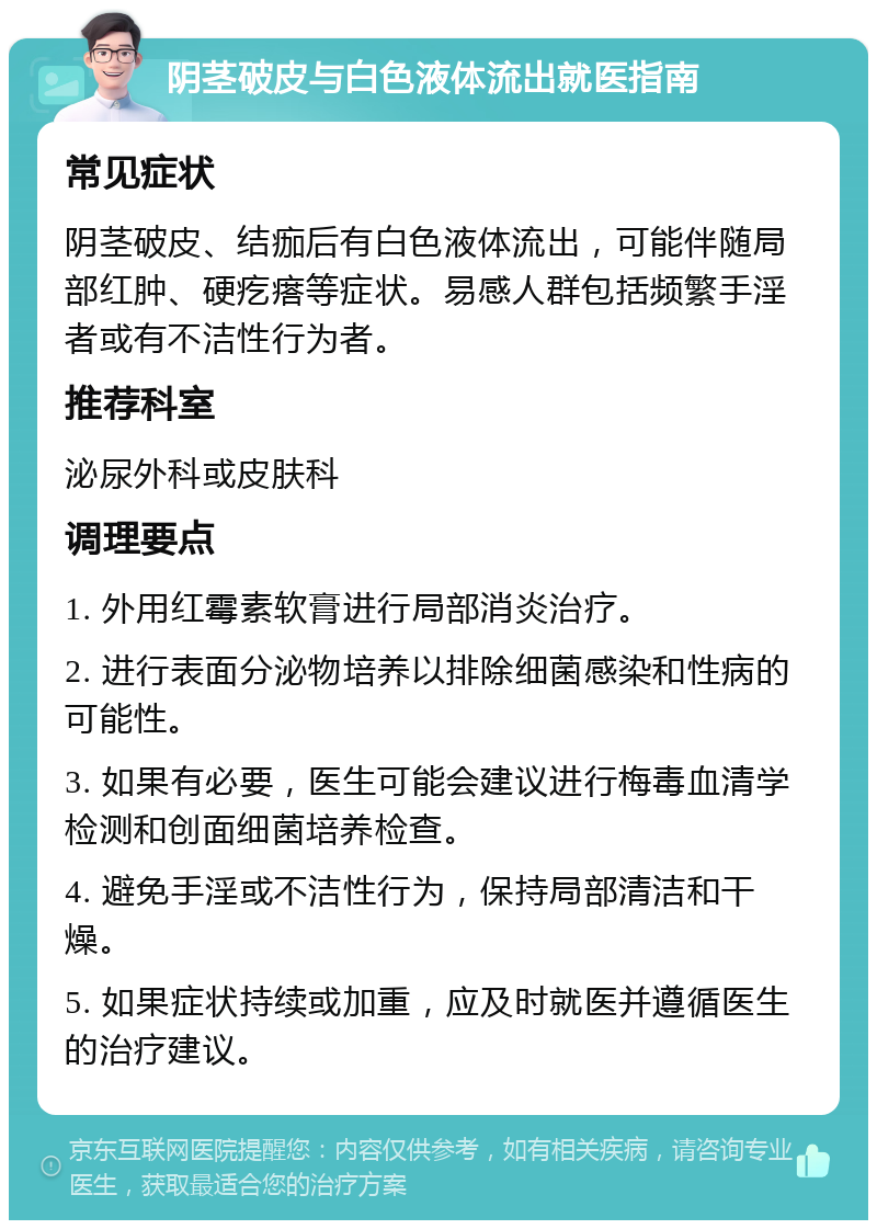 阴茎破皮与白色液体流出就医指南 常见症状 阴茎破皮、结痂后有白色液体流出，可能伴随局部红肿、硬疙瘩等症状。易感人群包括频繁手淫者或有不洁性行为者。 推荐科室 泌尿外科或皮肤科 调理要点 1. 外用红霉素软膏进行局部消炎治疗。 2. 进行表面分泌物培养以排除细菌感染和性病的可能性。 3. 如果有必要，医生可能会建议进行梅毒血清学检测和创面细菌培养检查。 4. 避免手淫或不洁性行为，保持局部清洁和干燥。 5. 如果症状持续或加重，应及时就医并遵循医生的治疗建议。