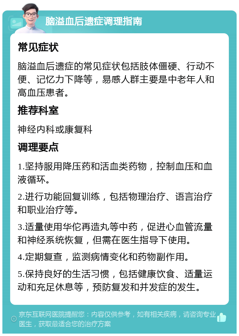 脑溢血后遗症调理指南 常见症状 脑溢血后遗症的常见症状包括肢体僵硬、行动不便、记忆力下降等，易感人群主要是中老年人和高血压患者。 推荐科室 神经内科或康复科 调理要点 1.坚持服用降压药和活血类药物，控制血压和血液循环。 2.进行功能回复训练，包括物理治疗、语言治疗和职业治疗等。 3.适量使用华佗再造丸等中药，促进心血管流量和神经系统恢复，但需在医生指导下使用。 4.定期复查，监测病情变化和药物副作用。 5.保持良好的生活习惯，包括健康饮食、适量运动和充足休息等，预防复发和并发症的发生。