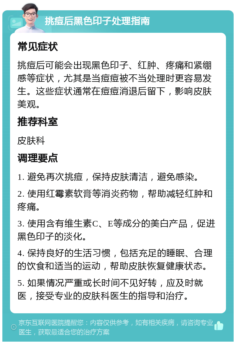 挑痘后黑色印子处理指南 常见症状 挑痘后可能会出现黑色印子、红肿、疼痛和紧绷感等症状，尤其是当痘痘被不当处理时更容易发生。这些症状通常在痘痘消退后留下，影响皮肤美观。 推荐科室 皮肤科 调理要点 1. 避免再次挑痘，保持皮肤清洁，避免感染。 2. 使用红霉素软膏等消炎药物，帮助减轻红肿和疼痛。 3. 使用含有维生素C、E等成分的美白产品，促进黑色印子的淡化。 4. 保持良好的生活习惯，包括充足的睡眠、合理的饮食和适当的运动，帮助皮肤恢复健康状态。 5. 如果情况严重或长时间不见好转，应及时就医，接受专业的皮肤科医生的指导和治疗。