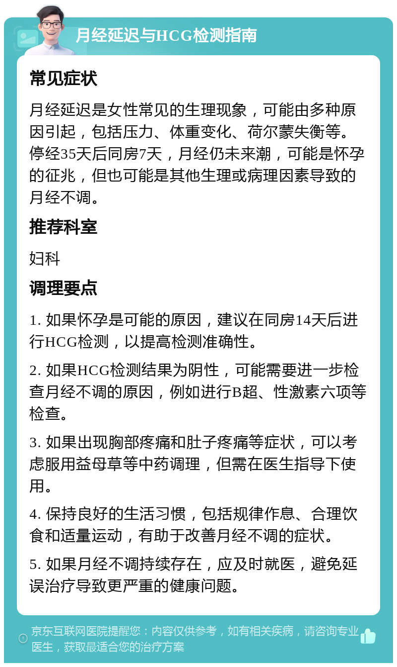 月经延迟与HCG检测指南 常见症状 月经延迟是女性常见的生理现象，可能由多种原因引起，包括压力、体重变化、荷尔蒙失衡等。停经35天后同房7天，月经仍未来潮，可能是怀孕的征兆，但也可能是其他生理或病理因素导致的月经不调。 推荐科室 妇科 调理要点 1. 如果怀孕是可能的原因，建议在同房14天后进行HCG检测，以提高检测准确性。 2. 如果HCG检测结果为阴性，可能需要进一步检查月经不调的原因，例如进行B超、性激素六项等检查。 3. 如果出现胸部疼痛和肚子疼痛等症状，可以考虑服用益母草等中药调理，但需在医生指导下使用。 4. 保持良好的生活习惯，包括规律作息、合理饮食和适量运动，有助于改善月经不调的症状。 5. 如果月经不调持续存在，应及时就医，避免延误治疗导致更严重的健康问题。