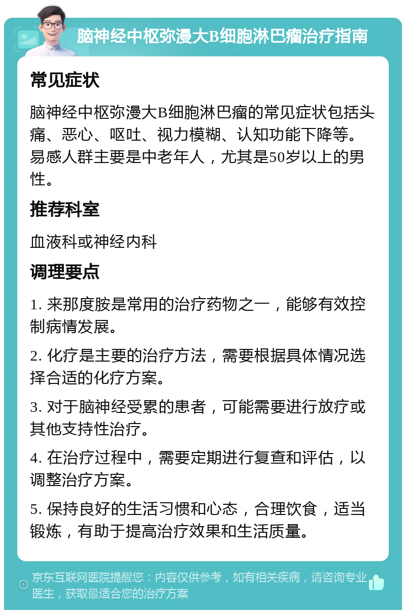 脑神经中枢弥漫大B细胞淋巴瘤治疗指南 常见症状 脑神经中枢弥漫大B细胞淋巴瘤的常见症状包括头痛、恶心、呕吐、视力模糊、认知功能下降等。易感人群主要是中老年人，尤其是50岁以上的男性。 推荐科室 血液科或神经内科 调理要点 1. 来那度胺是常用的治疗药物之一，能够有效控制病情发展。 2. 化疗是主要的治疗方法，需要根据具体情况选择合适的化疗方案。 3. 对于脑神经受累的患者，可能需要进行放疗或其他支持性治疗。 4. 在治疗过程中，需要定期进行复查和评估，以调整治疗方案。 5. 保持良好的生活习惯和心态，合理饮食，适当锻炼，有助于提高治疗效果和生活质量。