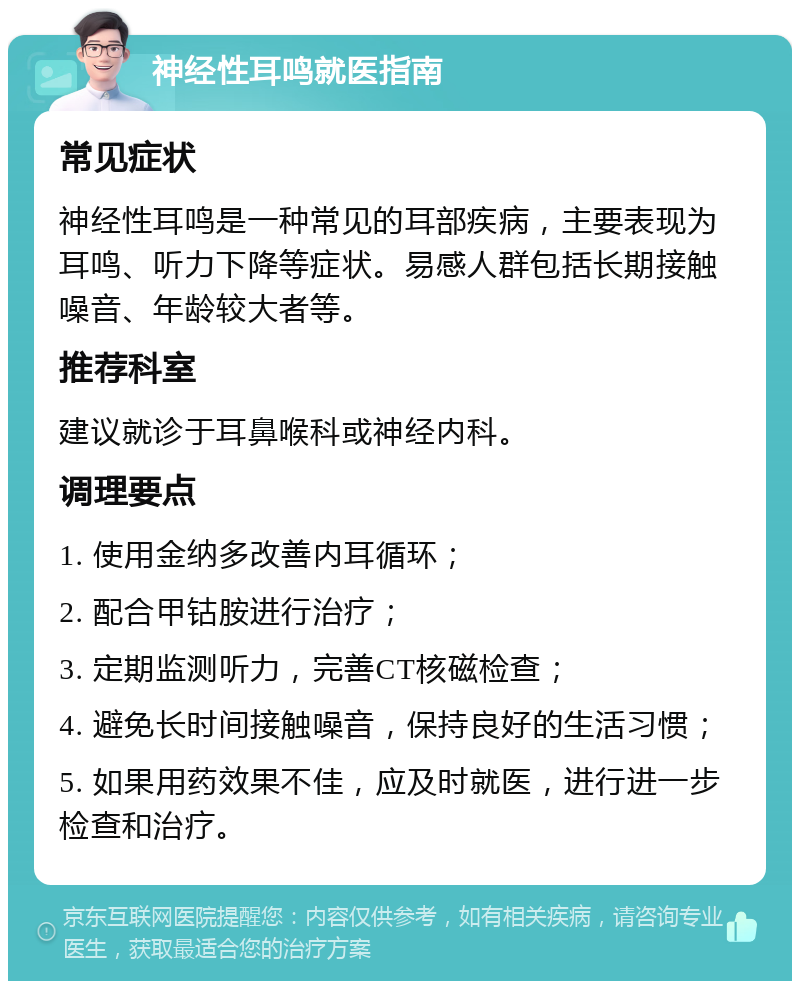 神经性耳鸣就医指南 常见症状 神经性耳鸣是一种常见的耳部疾病，主要表现为耳鸣、听力下降等症状。易感人群包括长期接触噪音、年龄较大者等。 推荐科室 建议就诊于耳鼻喉科或神经内科。 调理要点 1. 使用金纳多改善内耳循环； 2. 配合甲钴胺进行治疗； 3. 定期监测听力，完善CT核磁检查； 4. 避免长时间接触噪音，保持良好的生活习惯； 5. 如果用药效果不佳，应及时就医，进行进一步检查和治疗。