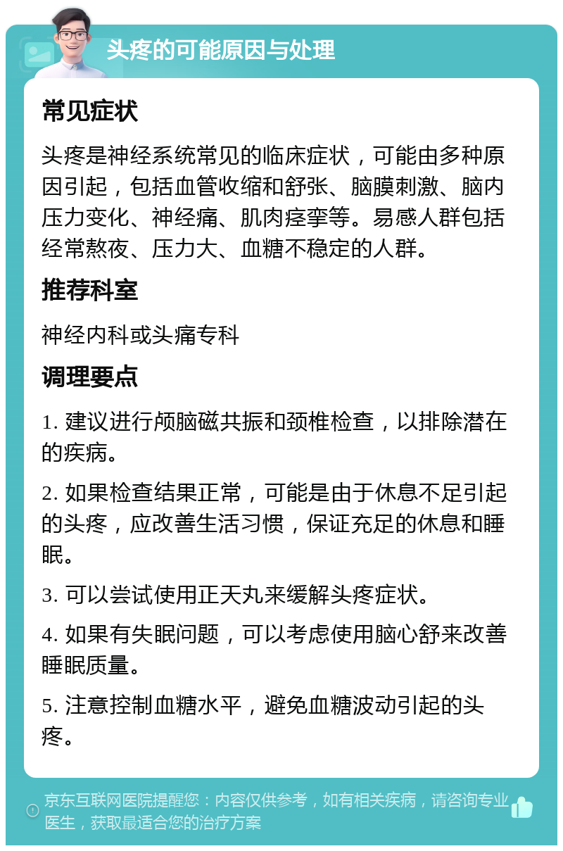 头疼的可能原因与处理 常见症状 头疼是神经系统常见的临床症状，可能由多种原因引起，包括血管收缩和舒张、脑膜刺激、脑内压力变化、神经痛、肌肉痉挛等。易感人群包括经常熬夜、压力大、血糖不稳定的人群。 推荐科室 神经内科或头痛专科 调理要点 1. 建议进行颅脑磁共振和颈椎检查，以排除潜在的疾病。 2. 如果检查结果正常，可能是由于休息不足引起的头疼，应改善生活习惯，保证充足的休息和睡眠。 3. 可以尝试使用正天丸来缓解头疼症状。 4. 如果有失眠问题，可以考虑使用脑心舒来改善睡眠质量。 5. 注意控制血糖水平，避免血糖波动引起的头疼。