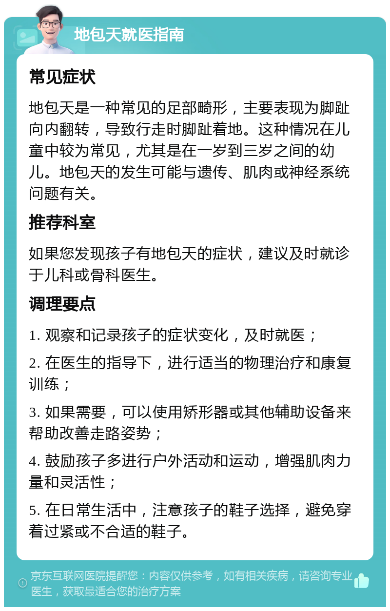 地包天就医指南 常见症状 地包天是一种常见的足部畸形，主要表现为脚趾向内翻转，导致行走时脚趾着地。这种情况在儿童中较为常见，尤其是在一岁到三岁之间的幼儿。地包天的发生可能与遗传、肌肉或神经系统问题有关。 推荐科室 如果您发现孩子有地包天的症状，建议及时就诊于儿科或骨科医生。 调理要点 1. 观察和记录孩子的症状变化，及时就医； 2. 在医生的指导下，进行适当的物理治疗和康复训练； 3. 如果需要，可以使用矫形器或其他辅助设备来帮助改善走路姿势； 4. 鼓励孩子多进行户外活动和运动，增强肌肉力量和灵活性； 5. 在日常生活中，注意孩子的鞋子选择，避免穿着过紧或不合适的鞋子。