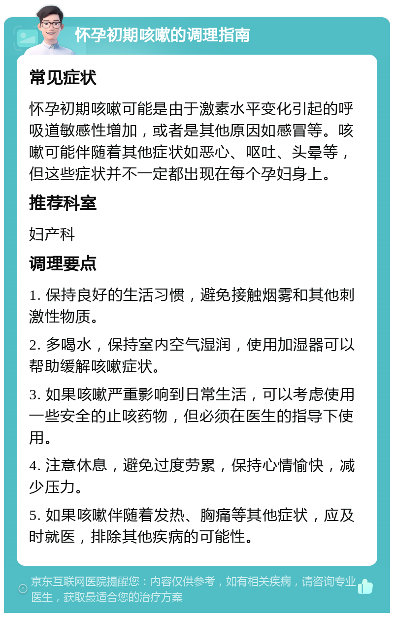 怀孕初期咳嗽的调理指南 常见症状 怀孕初期咳嗽可能是由于激素水平变化引起的呼吸道敏感性增加，或者是其他原因如感冒等。咳嗽可能伴随着其他症状如恶心、呕吐、头晕等，但这些症状并不一定都出现在每个孕妇身上。 推荐科室 妇产科 调理要点 1. 保持良好的生活习惯，避免接触烟雾和其他刺激性物质。 2. 多喝水，保持室内空气湿润，使用加湿器可以帮助缓解咳嗽症状。 3. 如果咳嗽严重影响到日常生活，可以考虑使用一些安全的止咳药物，但必须在医生的指导下使用。 4. 注意休息，避免过度劳累，保持心情愉快，减少压力。 5. 如果咳嗽伴随着发热、胸痛等其他症状，应及时就医，排除其他疾病的可能性。