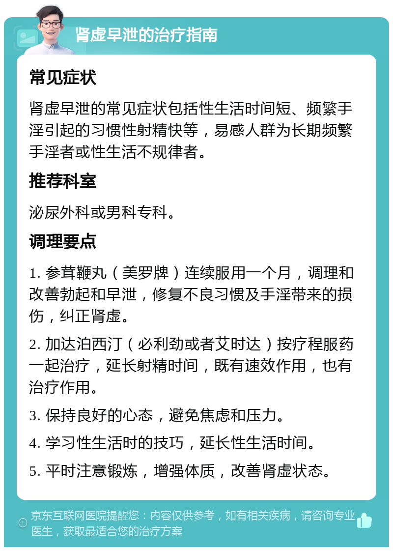 肾虚早泄的治疗指南 常见症状 肾虚早泄的常见症状包括性生活时间短、频繁手淫引起的习惯性射精快等，易感人群为长期频繁手淫者或性生活不规律者。 推荐科室 泌尿外科或男科专科。 调理要点 1. 参茸鞭丸（美罗牌）连续服用一个月，调理和改善勃起和早泄，修复不良习惯及手淫带来的损伤，纠正肾虚。 2. 加达泊西汀（必利劲或者艾时达）按疗程服药一起治疗，延长射精时间，既有速效作用，也有治疗作用。 3. 保持良好的心态，避免焦虑和压力。 4. 学习性生活时的技巧，延长性生活时间。 5. 平时注意锻炼，增强体质，改善肾虚状态。