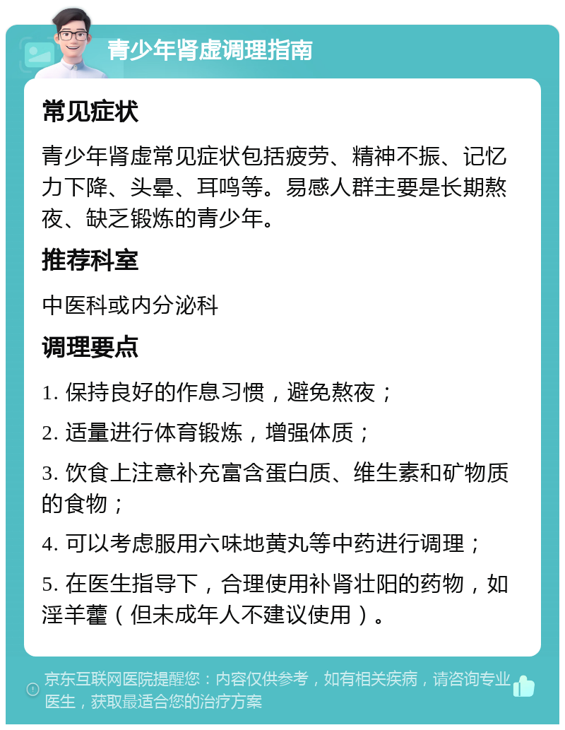 青少年肾虚调理指南 常见症状 青少年肾虚常见症状包括疲劳、精神不振、记忆力下降、头晕、耳鸣等。易感人群主要是长期熬夜、缺乏锻炼的青少年。 推荐科室 中医科或内分泌科 调理要点 1. 保持良好的作息习惯，避免熬夜； 2. 适量进行体育锻炼，增强体质； 3. 饮食上注意补充富含蛋白质、维生素和矿物质的食物； 4. 可以考虑服用六味地黄丸等中药进行调理； 5. 在医生指导下，合理使用补肾壮阳的药物，如淫羊藿（但未成年人不建议使用）。