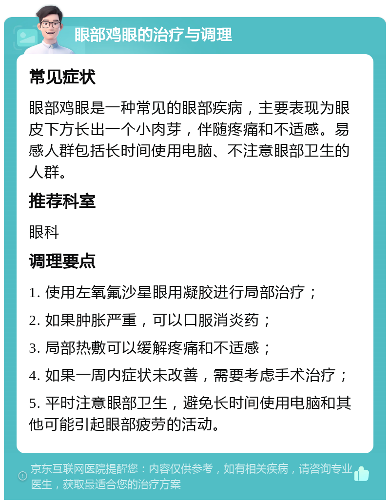 眼部鸡眼的治疗与调理 常见症状 眼部鸡眼是一种常见的眼部疾病，主要表现为眼皮下方长出一个小肉芽，伴随疼痛和不适感。易感人群包括长时间使用电脑、不注意眼部卫生的人群。 推荐科室 眼科 调理要点 1. 使用左氧氟沙星眼用凝胶进行局部治疗； 2. 如果肿胀严重，可以口服消炎药； 3. 局部热敷可以缓解疼痛和不适感； 4. 如果一周内症状未改善，需要考虑手术治疗； 5. 平时注意眼部卫生，避免长时间使用电脑和其他可能引起眼部疲劳的活动。