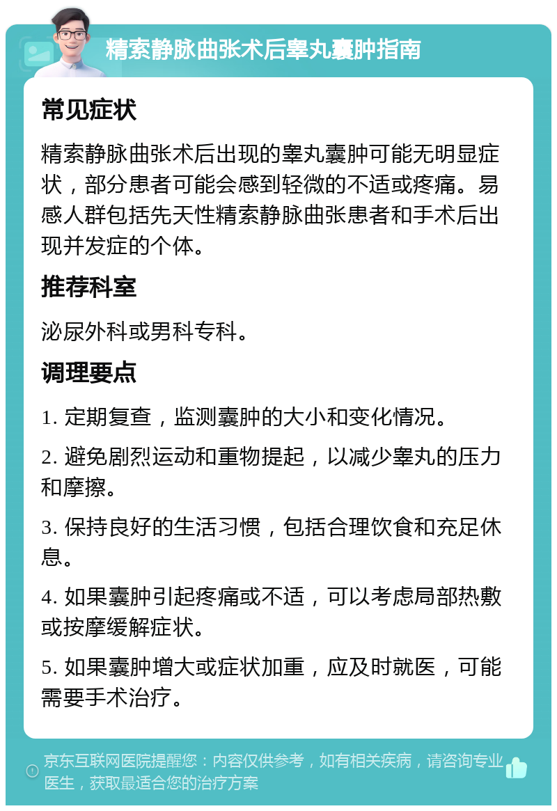 精索静脉曲张术后睾丸囊肿指南 常见症状 精索静脉曲张术后出现的睾丸囊肿可能无明显症状，部分患者可能会感到轻微的不适或疼痛。易感人群包括先天性精索静脉曲张患者和手术后出现并发症的个体。 推荐科室 泌尿外科或男科专科。 调理要点 1. 定期复查，监测囊肿的大小和变化情况。 2. 避免剧烈运动和重物提起，以减少睾丸的压力和摩擦。 3. 保持良好的生活习惯，包括合理饮食和充足休息。 4. 如果囊肿引起疼痛或不适，可以考虑局部热敷或按摩缓解症状。 5. 如果囊肿增大或症状加重，应及时就医，可能需要手术治疗。