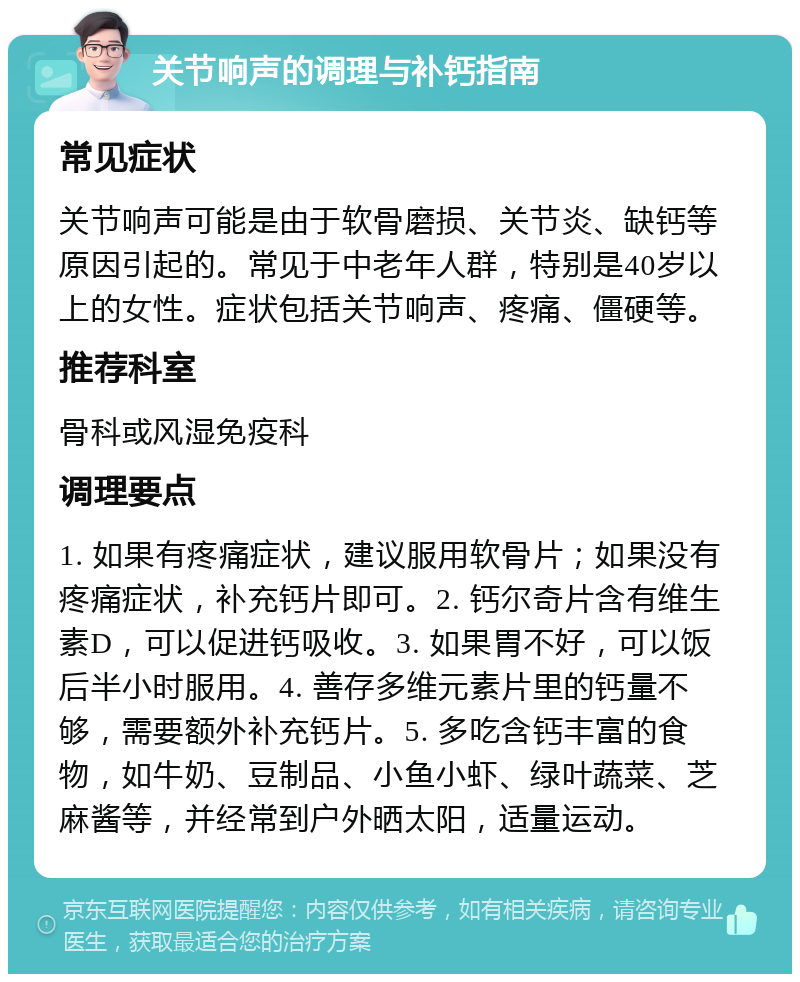 关节响声的调理与补钙指南 常见症状 关节响声可能是由于软骨磨损、关节炎、缺钙等原因引起的。常见于中老年人群，特别是40岁以上的女性。症状包括关节响声、疼痛、僵硬等。 推荐科室 骨科或风湿免疫科 调理要点 1. 如果有疼痛症状，建议服用软骨片；如果没有疼痛症状，补充钙片即可。2. 钙尔奇片含有维生素D，可以促进钙吸收。3. 如果胃不好，可以饭后半小时服用。4. 善存多维元素片里的钙量不够，需要额外补充钙片。5. 多吃含钙丰富的食物，如牛奶、豆制品、小鱼小虾、绿叶蔬菜、芝麻酱等，并经常到户外晒太阳，适量运动。