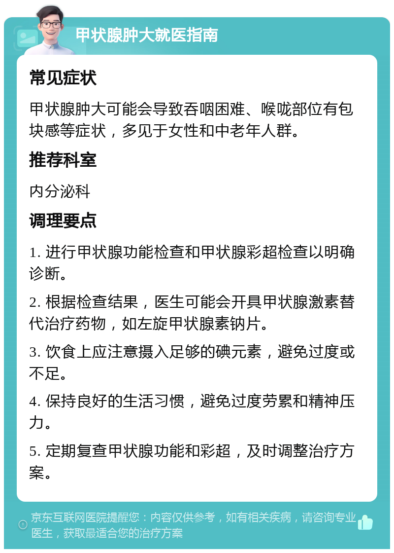 甲状腺肿大就医指南 常见症状 甲状腺肿大可能会导致吞咽困难、喉咙部位有包块感等症状，多见于女性和中老年人群。 推荐科室 内分泌科 调理要点 1. 进行甲状腺功能检查和甲状腺彩超检查以明确诊断。 2. 根据检查结果，医生可能会开具甲状腺激素替代治疗药物，如左旋甲状腺素钠片。 3. 饮食上应注意摄入足够的碘元素，避免过度或不足。 4. 保持良好的生活习惯，避免过度劳累和精神压力。 5. 定期复查甲状腺功能和彩超，及时调整治疗方案。