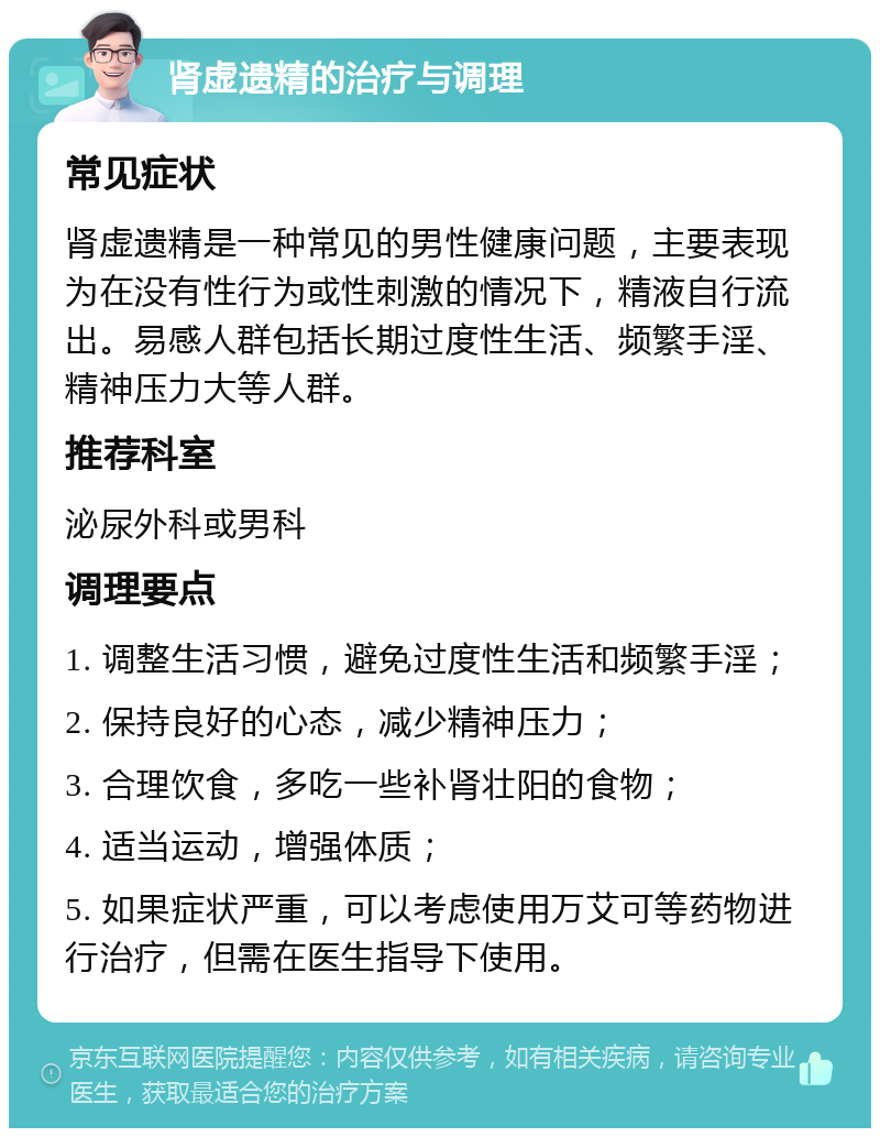 肾虚遗精的治疗与调理 常见症状 肾虚遗精是一种常见的男性健康问题，主要表现为在没有性行为或性刺激的情况下，精液自行流出。易感人群包括长期过度性生活、频繁手淫、精神压力大等人群。 推荐科室 泌尿外科或男科 调理要点 1. 调整生活习惯，避免过度性生活和频繁手淫； 2. 保持良好的心态，减少精神压力； 3. 合理饮食，多吃一些补肾壮阳的食物； 4. 适当运动，增强体质； 5. 如果症状严重，可以考虑使用万艾可等药物进行治疗，但需在医生指导下使用。