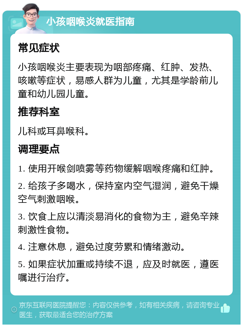 小孩咽喉炎就医指南 常见症状 小孩咽喉炎主要表现为咽部疼痛、红肿、发热、咳嗽等症状，易感人群为儿童，尤其是学龄前儿童和幼儿园儿童。 推荐科室 儿科或耳鼻喉科。 调理要点 1. 使用开喉剑喷雾等药物缓解咽喉疼痛和红肿。 2. 给孩子多喝水，保持室内空气湿润，避免干燥空气刺激咽喉。 3. 饮食上应以清淡易消化的食物为主，避免辛辣刺激性食物。 4. 注意休息，避免过度劳累和情绪激动。 5. 如果症状加重或持续不退，应及时就医，遵医嘱进行治疗。