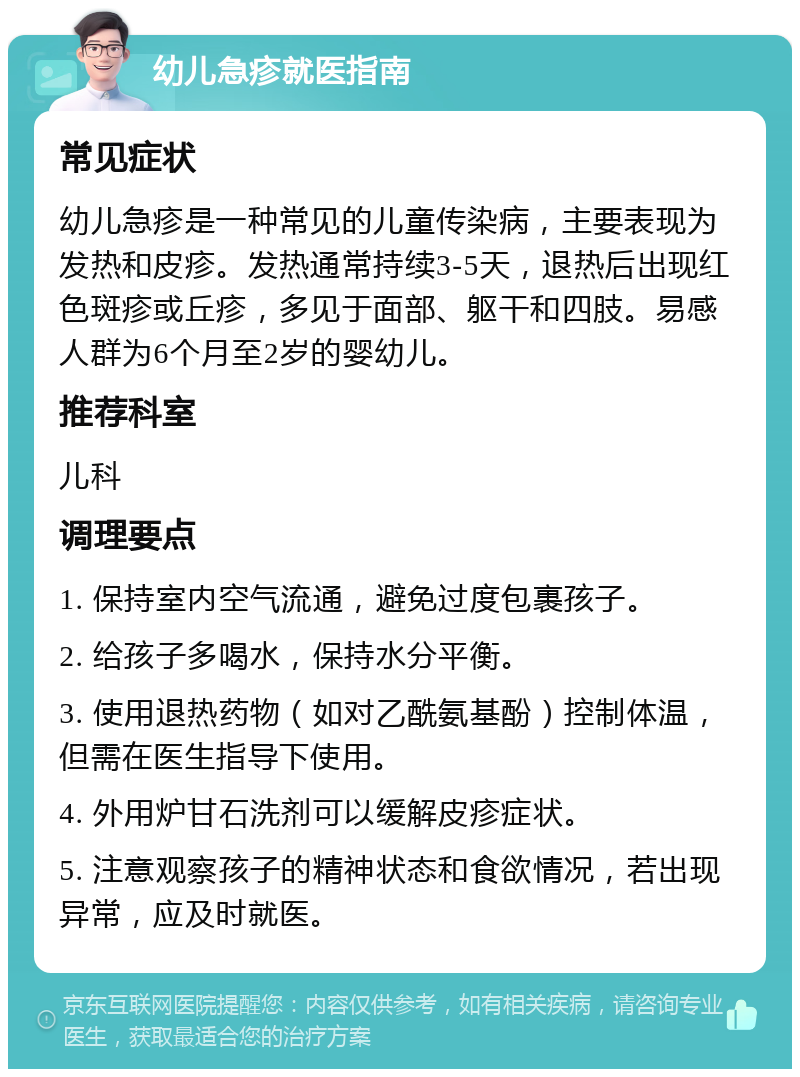 幼儿急疹就医指南 常见症状 幼儿急疹是一种常见的儿童传染病，主要表现为发热和皮疹。发热通常持续3-5天，退热后出现红色斑疹或丘疹，多见于面部、躯干和四肢。易感人群为6个月至2岁的婴幼儿。 推荐科室 儿科 调理要点 1. 保持室内空气流通，避免过度包裹孩子。 2. 给孩子多喝水，保持水分平衡。 3. 使用退热药物（如对乙酰氨基酚）控制体温，但需在医生指导下使用。 4. 外用炉甘石洗剂可以缓解皮疹症状。 5. 注意观察孩子的精神状态和食欲情况，若出现异常，应及时就医。