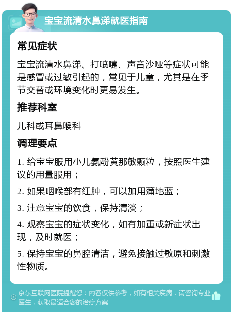 宝宝流清水鼻涕就医指南 常见症状 宝宝流清水鼻涕、打喷嚏、声音沙哑等症状可能是感冒或过敏引起的，常见于儿童，尤其是在季节交替或环境变化时更易发生。 推荐科室 儿科或耳鼻喉科 调理要点 1. 给宝宝服用小儿氨酚黄那敏颗粒，按照医生建议的用量服用； 2. 如果咽喉部有红肿，可以加用蒲地蓝； 3. 注意宝宝的饮食，保持清淡； 4. 观察宝宝的症状变化，如有加重或新症状出现，及时就医； 5. 保持宝宝的鼻腔清洁，避免接触过敏原和刺激性物质。