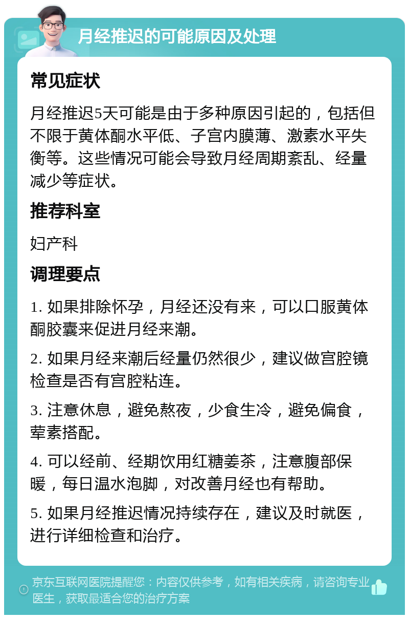 月经推迟的可能原因及处理 常见症状 月经推迟5天可能是由于多种原因引起的，包括但不限于黄体酮水平低、子宫内膜薄、激素水平失衡等。这些情况可能会导致月经周期紊乱、经量减少等症状。 推荐科室 妇产科 调理要点 1. 如果排除怀孕，月经还没有来，可以口服黄体酮胶囊来促进月经来潮。 2. 如果月经来潮后经量仍然很少，建议做宫腔镜检查是否有宫腔粘连。 3. 注意休息，避免熬夜，少食生冷，避免偏食，荤素搭配。 4. 可以经前、经期饮用红糖姜茶，注意腹部保暖，每日温水泡脚，对改善月经也有帮助。 5. 如果月经推迟情况持续存在，建议及时就医，进行详细检查和治疗。