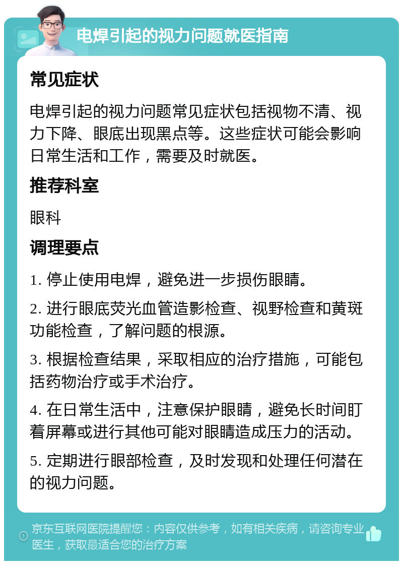 电焊引起的视力问题就医指南 常见症状 电焊引起的视力问题常见症状包括视物不清、视力下降、眼底出现黑点等。这些症状可能会影响日常生活和工作，需要及时就医。 推荐科室 眼科 调理要点 1. 停止使用电焊，避免进一步损伤眼睛。 2. 进行眼底荧光血管造影检查、视野检查和黄斑功能检查，了解问题的根源。 3. 根据检查结果，采取相应的治疗措施，可能包括药物治疗或手术治疗。 4. 在日常生活中，注意保护眼睛，避免长时间盯着屏幕或进行其他可能对眼睛造成压力的活动。 5. 定期进行眼部检查，及时发现和处理任何潜在的视力问题。