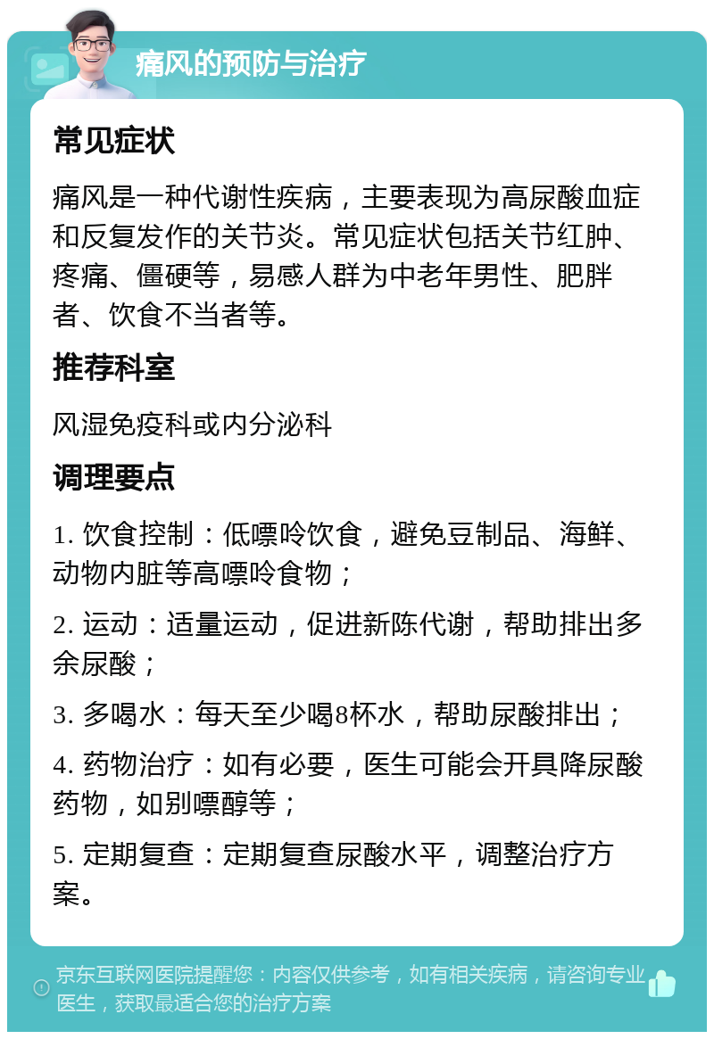 痛风的预防与治疗 常见症状 痛风是一种代谢性疾病，主要表现为高尿酸血症和反复发作的关节炎。常见症状包括关节红肿、疼痛、僵硬等，易感人群为中老年男性、肥胖者、饮食不当者等。 推荐科室 风湿免疫科或内分泌科 调理要点 1. 饮食控制：低嘌呤饮食，避免豆制品、海鲜、动物内脏等高嘌呤食物； 2. 运动：适量运动，促进新陈代谢，帮助排出多余尿酸； 3. 多喝水：每天至少喝8杯水，帮助尿酸排出； 4. 药物治疗：如有必要，医生可能会开具降尿酸药物，如别嘌醇等； 5. 定期复查：定期复查尿酸水平，调整治疗方案。