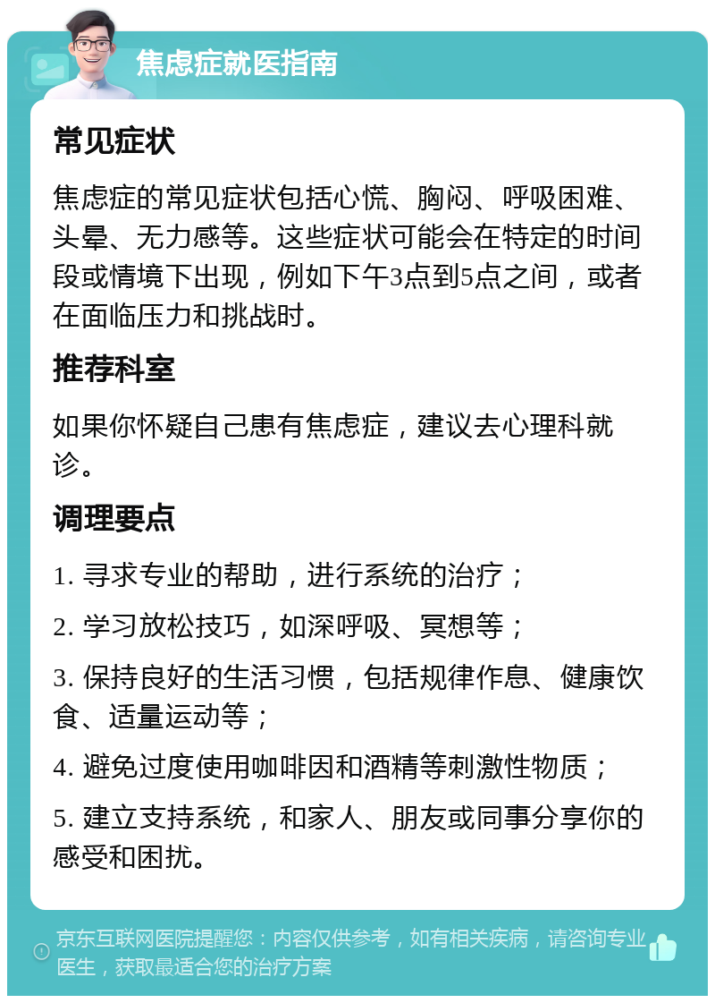 焦虑症就医指南 常见症状 焦虑症的常见症状包括心慌、胸闷、呼吸困难、头晕、无力感等。这些症状可能会在特定的时间段或情境下出现，例如下午3点到5点之间，或者在面临压力和挑战时。 推荐科室 如果你怀疑自己患有焦虑症，建议去心理科就诊。 调理要点 1. 寻求专业的帮助，进行系统的治疗； 2. 学习放松技巧，如深呼吸、冥想等； 3. 保持良好的生活习惯，包括规律作息、健康饮食、适量运动等； 4. 避免过度使用咖啡因和酒精等刺激性物质； 5. 建立支持系统，和家人、朋友或同事分享你的感受和困扰。