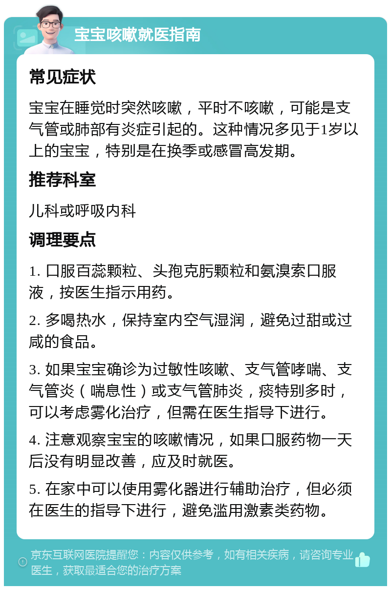 宝宝咳嗽就医指南 常见症状 宝宝在睡觉时突然咳嗽，平时不咳嗽，可能是支气管或肺部有炎症引起的。这种情况多见于1岁以上的宝宝，特别是在换季或感冒高发期。 推荐科室 儿科或呼吸内科 调理要点 1. 口服百蕊颗粒、头孢克肟颗粒和氨溴索口服液，按医生指示用药。 2. 多喝热水，保持室内空气湿润，避免过甜或过咸的食品。 3. 如果宝宝确诊为过敏性咳嗽、支气管哮喘、支气管炎（喘息性）或支气管肺炎，痰特别多时，可以考虑雾化治疗，但需在医生指导下进行。 4. 注意观察宝宝的咳嗽情况，如果口服药物一天后没有明显改善，应及时就医。 5. 在家中可以使用雾化器进行辅助治疗，但必须在医生的指导下进行，避免滥用激素类药物。