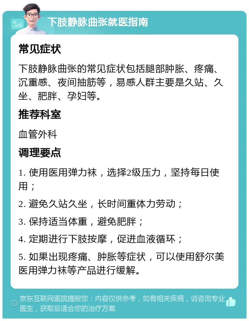 下肢静脉曲张就医指南 常见症状 下肢静脉曲张的常见症状包括腿部肿胀、疼痛、沉重感、夜间抽筋等，易感人群主要是久站、久坐、肥胖、孕妇等。 推荐科室 血管外科 调理要点 1. 使用医用弹力袜，选择2级压力，坚持每日使用； 2. 避免久站久坐，长时间重体力劳动； 3. 保持适当体重，避免肥胖； 4. 定期进行下肢按摩，促进血液循环； 5. 如果出现疼痛、肿胀等症状，可以使用舒尔美医用弹力袜等产品进行缓解。