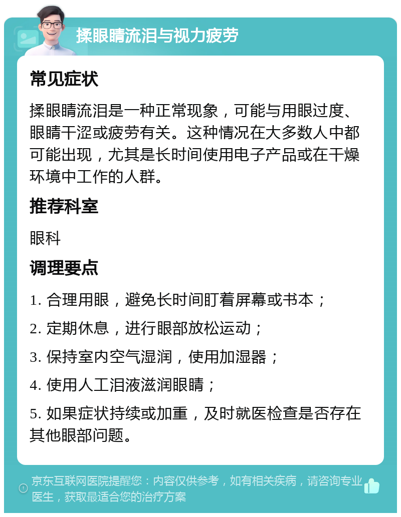 揉眼睛流泪与视力疲劳 常见症状 揉眼睛流泪是一种正常现象，可能与用眼过度、眼睛干涩或疲劳有关。这种情况在大多数人中都可能出现，尤其是长时间使用电子产品或在干燥环境中工作的人群。 推荐科室 眼科 调理要点 1. 合理用眼，避免长时间盯着屏幕或书本； 2. 定期休息，进行眼部放松运动； 3. 保持室内空气湿润，使用加湿器； 4. 使用人工泪液滋润眼睛； 5. 如果症状持续或加重，及时就医检查是否存在其他眼部问题。