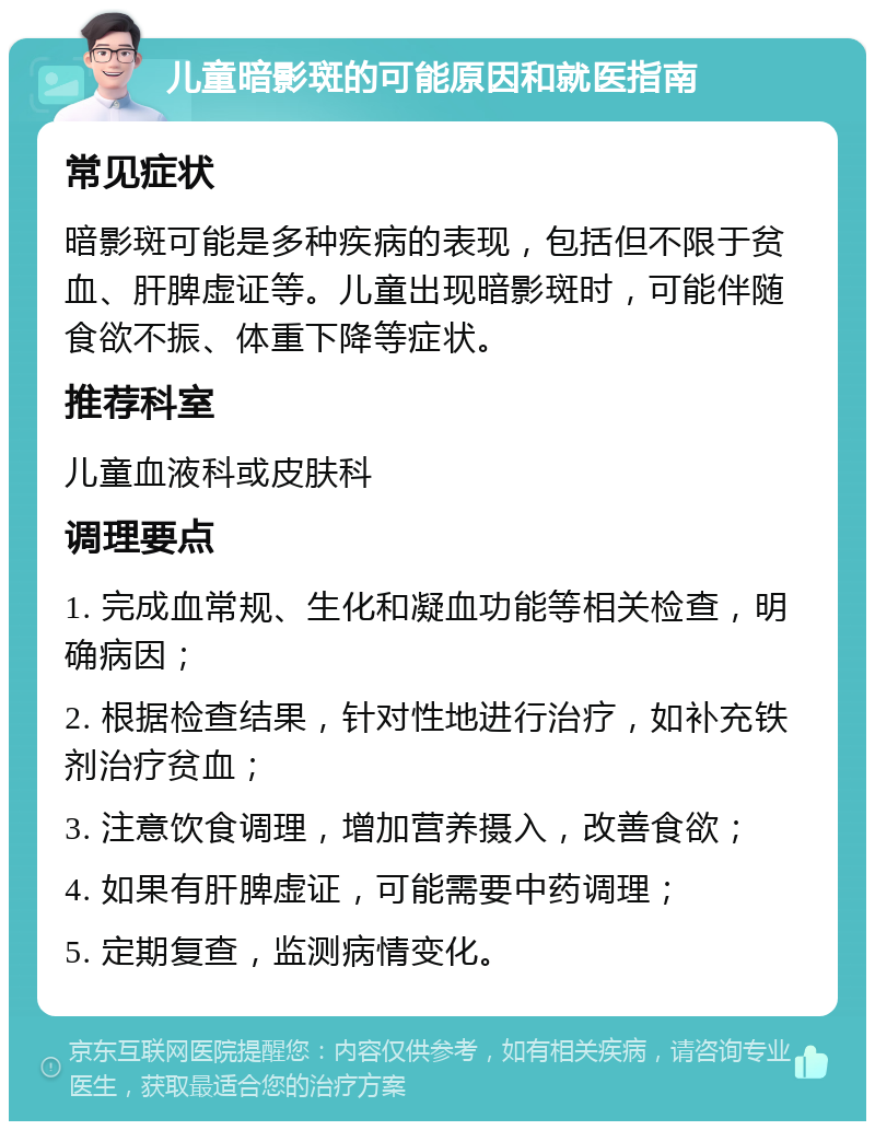 儿童暗影斑的可能原因和就医指南 常见症状 暗影斑可能是多种疾病的表现，包括但不限于贫血、肝脾虚证等。儿童出现暗影斑时，可能伴随食欲不振、体重下降等症状。 推荐科室 儿童血液科或皮肤科 调理要点 1. 完成血常规、生化和凝血功能等相关检查，明确病因； 2. 根据检查结果，针对性地进行治疗，如补充铁剂治疗贫血； 3. 注意饮食调理，增加营养摄入，改善食欲； 4. 如果有肝脾虚证，可能需要中药调理； 5. 定期复查，监测病情变化。