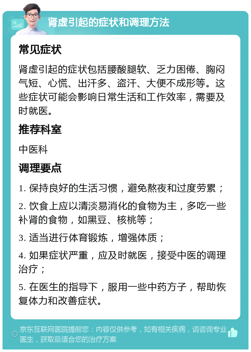 肾虚引起的症状和调理方法 常见症状 肾虚引起的症状包括腰酸腿软、乏力困倦、胸闷气短、心慌、出汗多、盗汗、大便不成形等。这些症状可能会影响日常生活和工作效率，需要及时就医。 推荐科室 中医科 调理要点 1. 保持良好的生活习惯，避免熬夜和过度劳累； 2. 饮食上应以清淡易消化的食物为主，多吃一些补肾的食物，如黑豆、核桃等； 3. 适当进行体育锻炼，增强体质； 4. 如果症状严重，应及时就医，接受中医的调理治疗； 5. 在医生的指导下，服用一些中药方子，帮助恢复体力和改善症状。