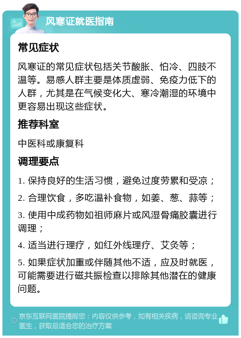 风寒证就医指南 常见症状 风寒证的常见症状包括关节酸胀、怕冷、四肢不温等。易感人群主要是体质虚弱、免疫力低下的人群，尤其是在气候变化大、寒冷潮湿的环境中更容易出现这些症状。 推荐科室 中医科或康复科 调理要点 1. 保持良好的生活习惯，避免过度劳累和受凉； 2. 合理饮食，多吃温补食物，如姜、葱、蒜等； 3. 使用中成药物如祖师麻片或风湿骨痛胶囊进行调理； 4. 适当进行理疗，如红外线理疗、艾灸等； 5. 如果症状加重或伴随其他不适，应及时就医，可能需要进行磁共振检查以排除其他潜在的健康问题。