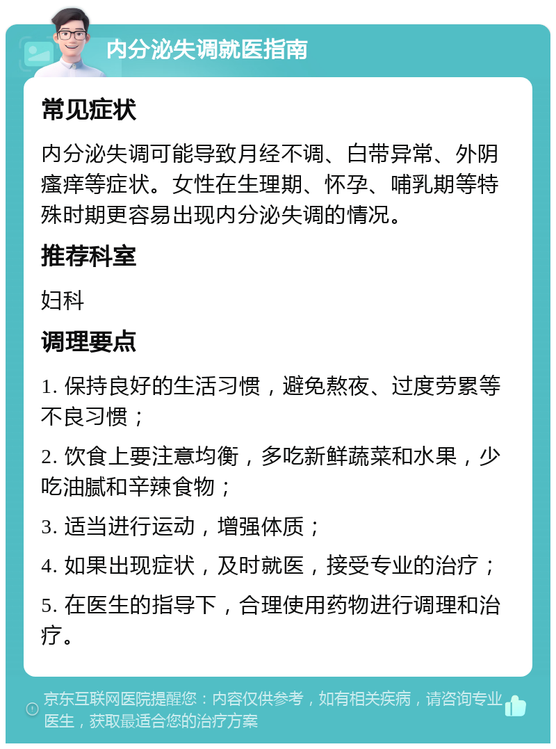 内分泌失调就医指南 常见症状 内分泌失调可能导致月经不调、白带异常、外阴瘙痒等症状。女性在生理期、怀孕、哺乳期等特殊时期更容易出现内分泌失调的情况。 推荐科室 妇科 调理要点 1. 保持良好的生活习惯，避免熬夜、过度劳累等不良习惯； 2. 饮食上要注意均衡，多吃新鲜蔬菜和水果，少吃油腻和辛辣食物； 3. 适当进行运动，增强体质； 4. 如果出现症状，及时就医，接受专业的治疗； 5. 在医生的指导下，合理使用药物进行调理和治疗。