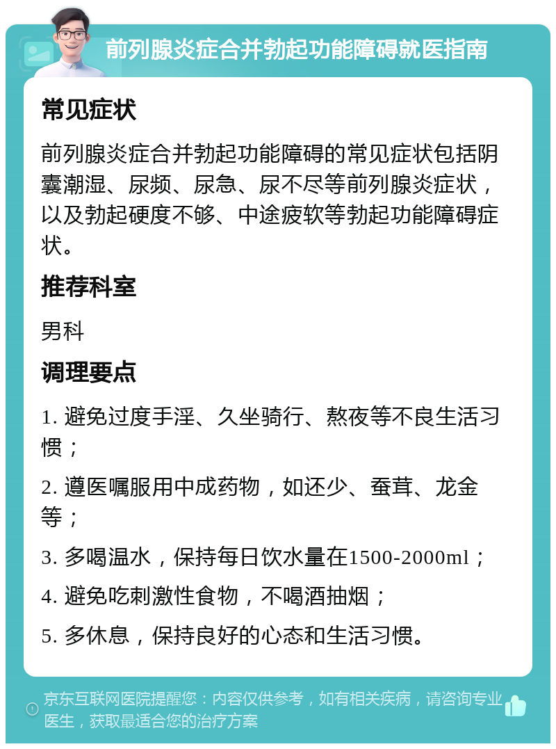 前列腺炎症合并勃起功能障碍就医指南 常见症状 前列腺炎症合并勃起功能障碍的常见症状包括阴囊潮湿、尿频、尿急、尿不尽等前列腺炎症状，以及勃起硬度不够、中途疲软等勃起功能障碍症状。 推荐科室 男科 调理要点 1. 避免过度手淫、久坐骑行、熬夜等不良生活习惯； 2. 遵医嘱服用中成药物，如还少、蚕茸、龙金等； 3. 多喝温水，保持每日饮水量在1500-2000ml； 4. 避免吃刺激性食物，不喝酒抽烟； 5. 多休息，保持良好的心态和生活习惯。