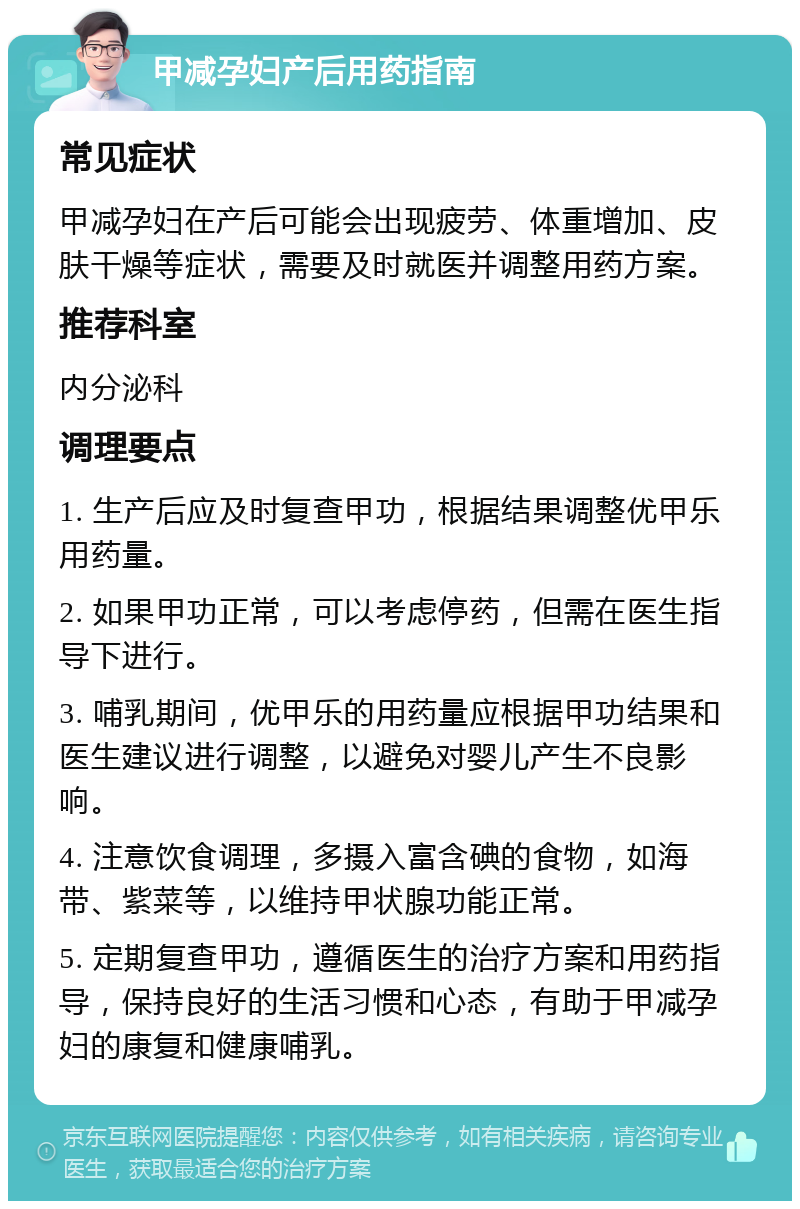 甲减孕妇产后用药指南 常见症状 甲减孕妇在产后可能会出现疲劳、体重增加、皮肤干燥等症状，需要及时就医并调整用药方案。 推荐科室 内分泌科 调理要点 1. 生产后应及时复查甲功，根据结果调整优甲乐用药量。 2. 如果甲功正常，可以考虑停药，但需在医生指导下进行。 3. 哺乳期间，优甲乐的用药量应根据甲功结果和医生建议进行调整，以避免对婴儿产生不良影响。 4. 注意饮食调理，多摄入富含碘的食物，如海带、紫菜等，以维持甲状腺功能正常。 5. 定期复查甲功，遵循医生的治疗方案和用药指导，保持良好的生活习惯和心态，有助于甲减孕妇的康复和健康哺乳。