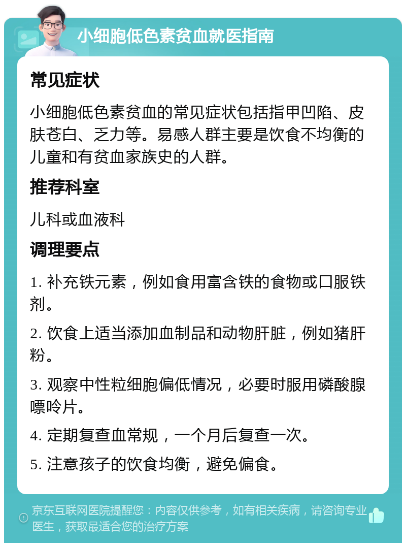 小细胞低色素贫血就医指南 常见症状 小细胞低色素贫血的常见症状包括指甲凹陷、皮肤苍白、乏力等。易感人群主要是饮食不均衡的儿童和有贫血家族史的人群。 推荐科室 儿科或血液科 调理要点 1. 补充铁元素，例如食用富含铁的食物或口服铁剂。 2. 饮食上适当添加血制品和动物肝脏，例如猪肝粉。 3. 观察中性粒细胞偏低情况，必要时服用磷酸腺嘌呤片。 4. 定期复查血常规，一个月后复查一次。 5. 注意孩子的饮食均衡，避免偏食。