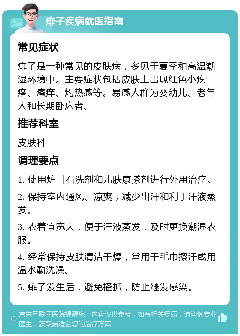 痱子疾病就医指南 常见症状 痱子是一种常见的皮肤病，多见于夏季和高温潮湿环境中。主要症状包括皮肤上出现红色小疙瘩、瘙痒、灼热感等。易感人群为婴幼儿、老年人和长期卧床者。 推荐科室 皮肤科 调理要点 1. 使用炉甘石洗剂和儿肤康搽剂进行外用治疗。 2. 保持室内通风、凉爽，减少出汗和利于汗液蒸发。 3. 衣着宜宽大，便于汗液蒸发，及时更换潮湿衣服。 4. 经常保持皮肤清洁干燥，常用干毛巾擦汗或用温水勤洗澡。 5. 痱子发生后，避免搔抓，防止继发感染。