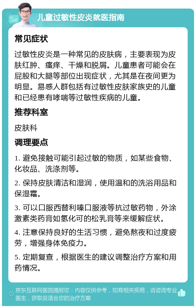 儿童过敏性皮炎就医指南 常见症状 过敏性皮炎是一种常见的皮肤病，主要表现为皮肤红肿、瘙痒、干燥和脱屑。儿童患者可能会在屁股和大腿等部位出现症状，尤其是在夜间更为明显。易感人群包括有过敏性皮肤家族史的儿童和已经患有哮喘等过敏性疾病的儿童。 推荐科室 皮肤科 调理要点 1. 避免接触可能引起过敏的物质，如某些食物、化妆品、洗涤剂等。 2. 保持皮肤清洁和湿润，使用温和的洗浴用品和保湿霜。 3. 可以口服西替利嗪口服液等抗过敏药物，外涂激素类药膏如氢化可的松乳膏等来缓解症状。 4. 注意保持良好的生活习惯，避免熬夜和过度疲劳，增强身体免疫力。 5. 定期复查，根据医生的建议调整治疗方案和用药情况。