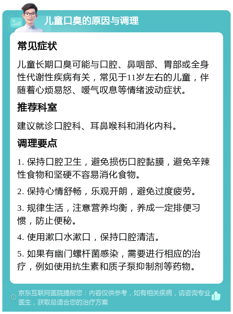 儿童口臭的原因与调理 常见症状 儿童长期口臭可能与口腔、鼻咽部、胃部或全身性代谢性疾病有关，常见于11岁左右的儿童，伴随着心烦易怒、嗳气叹息等情绪波动症状。 推荐科室 建议就诊口腔科、耳鼻喉科和消化内科。 调理要点 1. 保持口腔卫生，避免损伤口腔黏膜，避免辛辣性食物和坚硬不容易消化食物。 2. 保持心情舒畅，乐观开朗，避免过度疲劳。 3. 规律生活，注意营养均衡，养成一定排便习惯，防止便秘。 4. 使用漱口水漱口，保持口腔清洁。 5. 如果有幽门螺杆菌感染，需要进行相应的治疗，例如使用抗生素和质子泵抑制剂等药物。