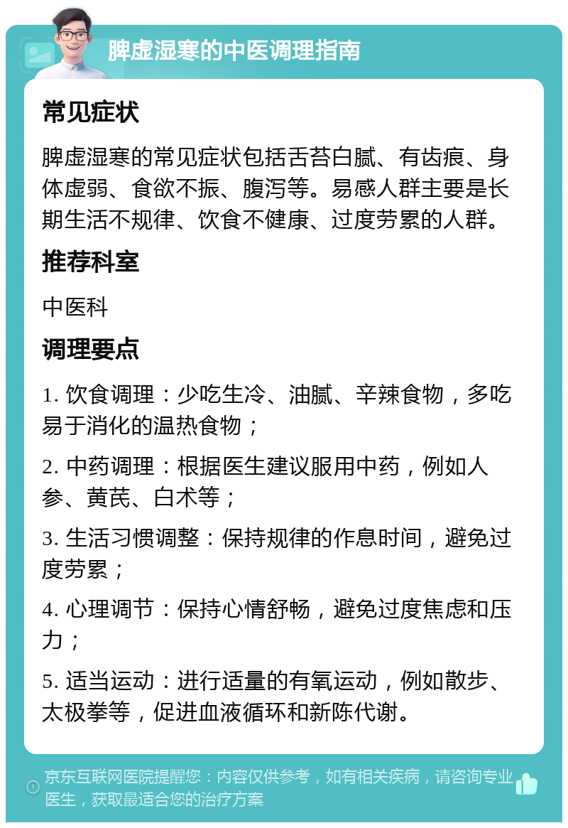 脾虚湿寒的中医调理指南 常见症状 脾虚湿寒的常见症状包括舌苔白腻、有齿痕、身体虚弱、食欲不振、腹泻等。易感人群主要是长期生活不规律、饮食不健康、过度劳累的人群。 推荐科室 中医科 调理要点 1. 饮食调理：少吃生冷、油腻、辛辣食物，多吃易于消化的温热食物； 2. 中药调理：根据医生建议服用中药，例如人参、黄芪、白术等； 3. 生活习惯调整：保持规律的作息时间，避免过度劳累； 4. 心理调节：保持心情舒畅，避免过度焦虑和压力； 5. 适当运动：进行适量的有氧运动，例如散步、太极拳等，促进血液循环和新陈代谢。