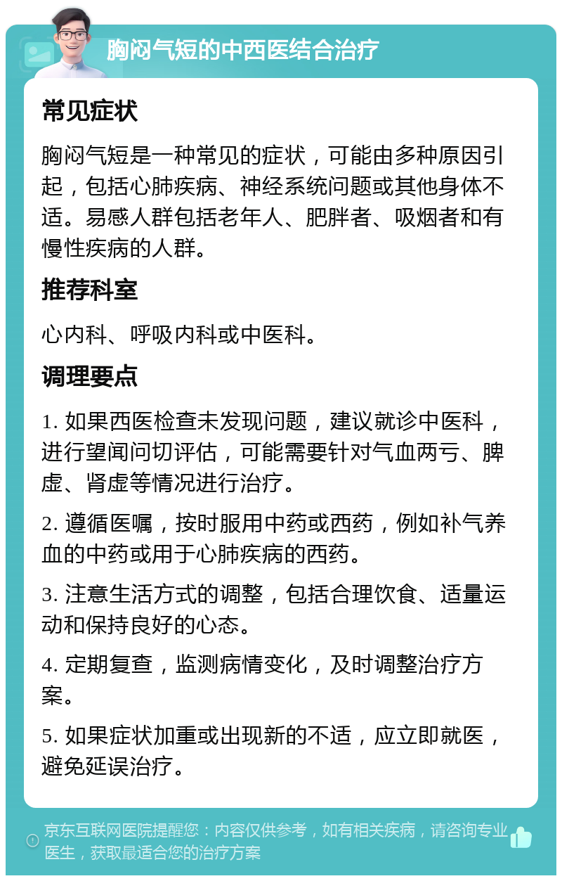 胸闷气短的中西医结合治疗 常见症状 胸闷气短是一种常见的症状，可能由多种原因引起，包括心肺疾病、神经系统问题或其他身体不适。易感人群包括老年人、肥胖者、吸烟者和有慢性疾病的人群。 推荐科室 心内科、呼吸内科或中医科。 调理要点 1. 如果西医检查未发现问题，建议就诊中医科，进行望闻问切评估，可能需要针对气血两亏、脾虚、肾虚等情况进行治疗。 2. 遵循医嘱，按时服用中药或西药，例如补气养血的中药或用于心肺疾病的西药。 3. 注意生活方式的调整，包括合理饮食、适量运动和保持良好的心态。 4. 定期复查，监测病情变化，及时调整治疗方案。 5. 如果症状加重或出现新的不适，应立即就医，避免延误治疗。