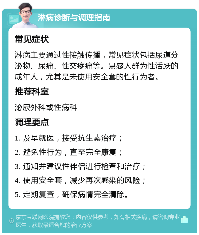 淋病诊断与调理指南 常见症状 淋病主要通过性接触传播，常见症状包括尿道分泌物、尿痛、性交疼痛等。易感人群为性活跃的成年人，尤其是未使用安全套的性行为者。 推荐科室 泌尿外科或性病科 调理要点 1. 及早就医，接受抗生素治疗； 2. 避免性行为，直至完全康复； 3. 通知并建议性伴侣进行检查和治疗； 4. 使用安全套，减少再次感染的风险； 5. 定期复查，确保病情完全清除。