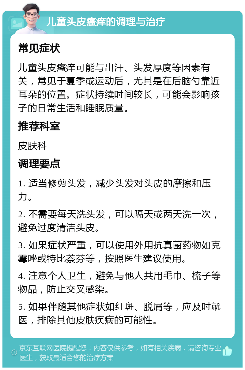 儿童头皮瘙痒的调理与治疗 常见症状 儿童头皮瘙痒可能与出汗、头发厚度等因素有关，常见于夏季或运动后，尤其是在后脑勺靠近耳朵的位置。症状持续时间较长，可能会影响孩子的日常生活和睡眠质量。 推荐科室 皮肤科 调理要点 1. 适当修剪头发，减少头发对头皮的摩擦和压力。 2. 不需要每天洗头发，可以隔天或两天洗一次，避免过度清洁头皮。 3. 如果症状严重，可以使用外用抗真菌药物如克霉唑或特比萘芬等，按照医生建议使用。 4. 注意个人卫生，避免与他人共用毛巾、梳子等物品，防止交叉感染。 5. 如果伴随其他症状如红斑、脱屑等，应及时就医，排除其他皮肤疾病的可能性。