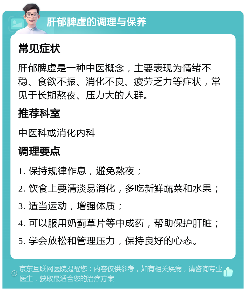 肝郁脾虚的调理与保养 常见症状 肝郁脾虚是一种中医概念，主要表现为情绪不稳、食欲不振、消化不良、疲劳乏力等症状，常见于长期熬夜、压力大的人群。 推荐科室 中医科或消化内科 调理要点 1. 保持规律作息，避免熬夜； 2. 饮食上要清淡易消化，多吃新鲜蔬菜和水果； 3. 适当运动，增强体质； 4. 可以服用奶蓟草片等中成药，帮助保护肝脏； 5. 学会放松和管理压力，保持良好的心态。